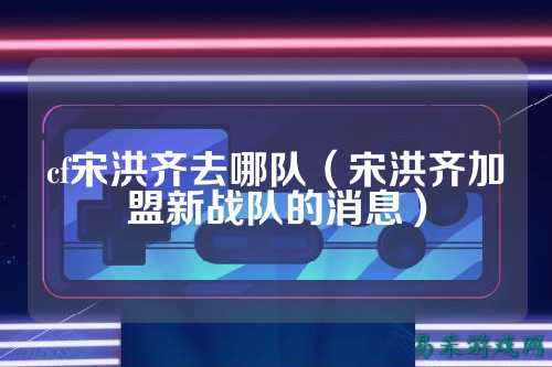 cf宋洪齐去哪队(宋洪齐加盟新战队的消息)