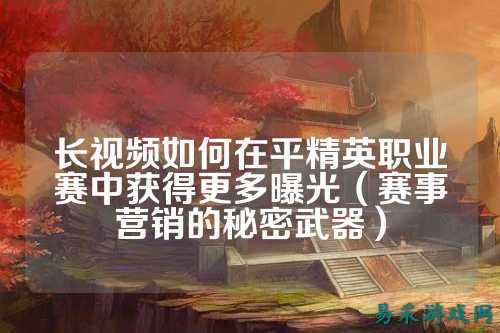长视频如何在平精英职业赛中获得更多曝光(赛事营销的秘密武器)