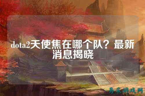 dota2天使焦在哪个队？最新消息揭晓