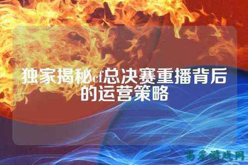 独家揭秘cf总决赛重播背后的运营策略