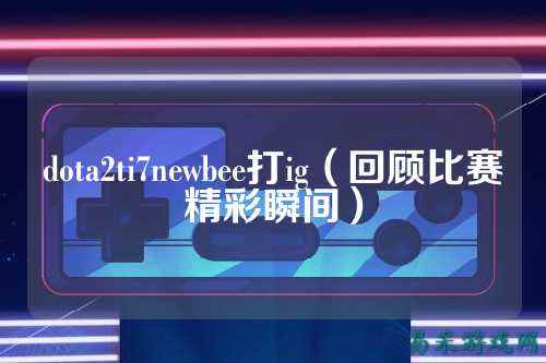 dota2ti7newbee打ig（回顾比赛精彩瞬间）