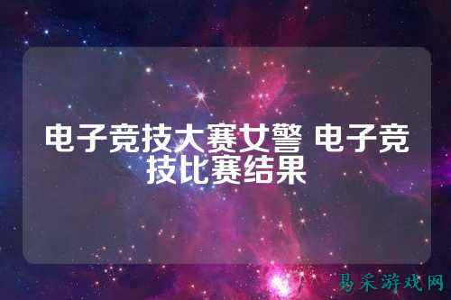 电子竞技大赛女警 电子竞技比赛结果