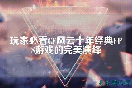 玩家必看CF风云十年经典FPS游戏的完美演绎