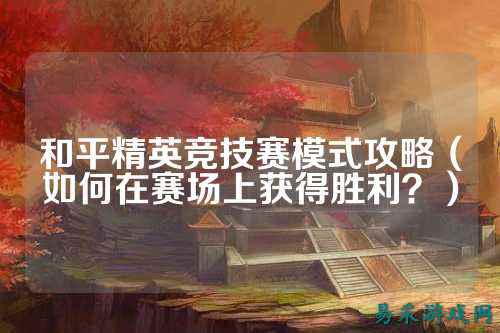 和平精英竞技赛模式攻略(如何在赛场上获得胜利?)