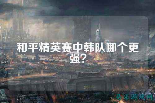 和平精英赛中韩队哪个更强？