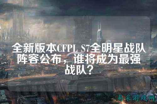 全新版本CFPL S7全明星战队阵容公布，谁将成为最强战队？