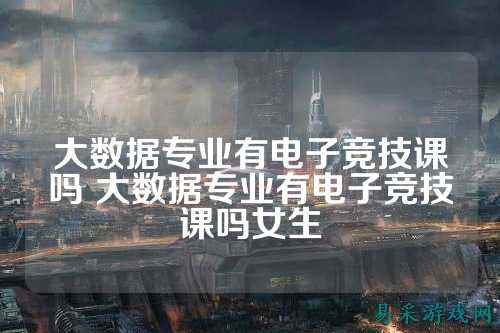 大数据专业有电子竞技课吗 大数据专业有电子竞技课吗女生