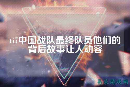 ti7中国战队最终队员他们的背后故事让人动容