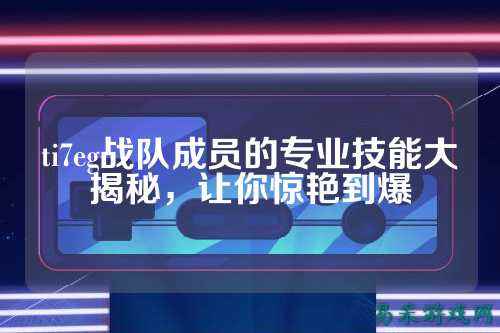 ti7eg战队成员的专业技能大揭秘，让你惊艳到爆