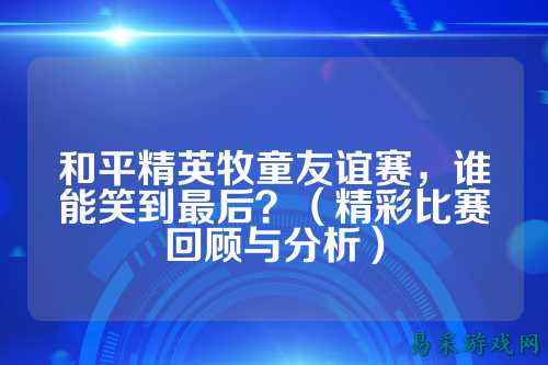 和平精英牧童友谊赛,谁能笑到最后?(精彩比赛回顾与分析)