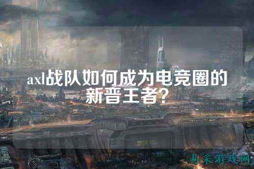 axl战队如何成为电竞圈的新晋王者？