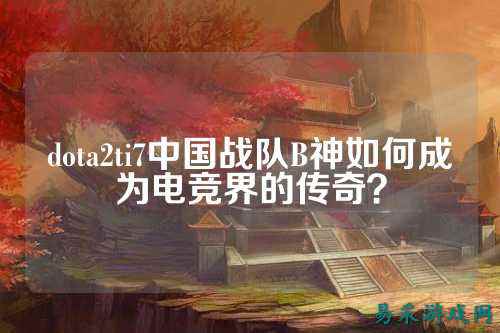 dota2ti7中国战队B神如何成为电竞界的传奇？