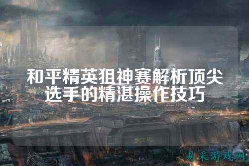 和平精英狙神赛解析顶尖选手的精湛操作技巧