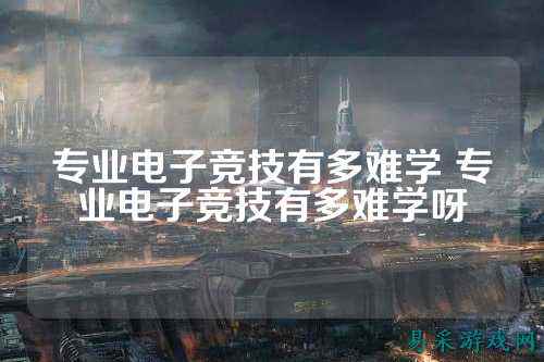 专业电子竞技有多难学 专业电子竞技有多难学呀