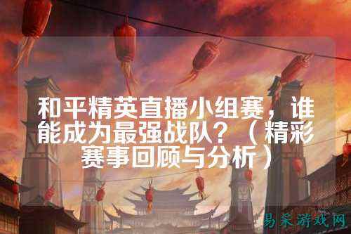 和平精英直播小组赛，谁能成为最强战队？（精彩赛事回顾与分析）