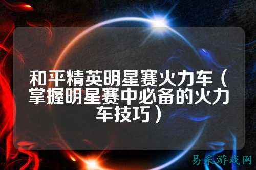 和平精英明星赛火力车（掌握明星赛中必备的火力车技巧）