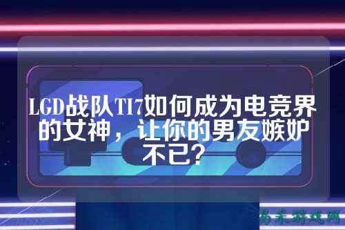LGD战队TI7如何成为电竞界的女神，让你的男友嫉妒不已？