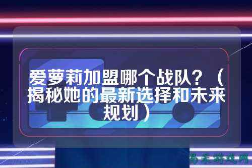 爱萝莉加盟哪个战队？（揭秘她的最新选择和未来规划）