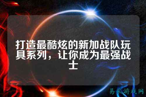 打造最酷炫的新加战队玩具系列，让你成为最强战士