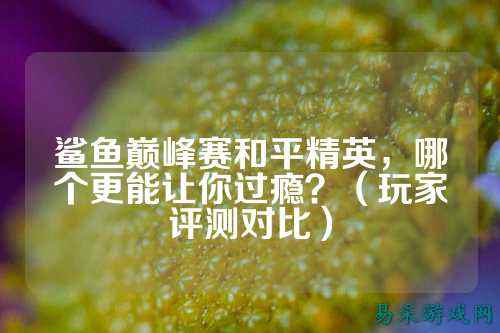 鲨鱼巅峰赛和平精英,哪个更能让你过瘾?(玩家评测对比)