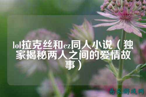 lol拉克丝和ez同人小说(独家揭秘两人之间的爱情故事)
