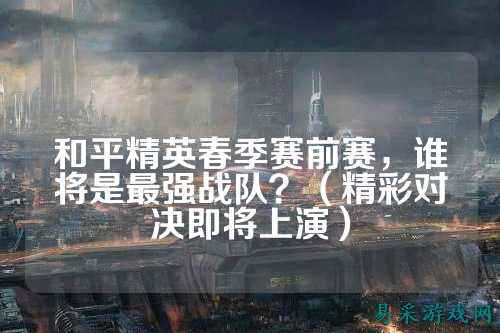 和平精英春季赛前赛,谁将是最强战队?(精彩对决即将上演)