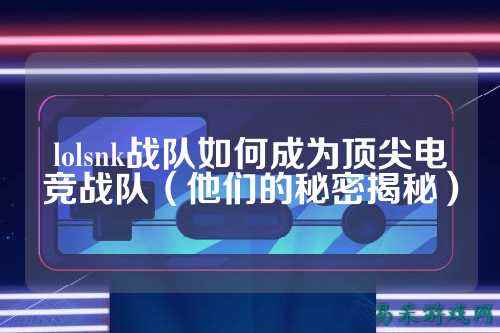 lolsnk战队如何成为顶尖电竞战队（他们的秘密揭秘）