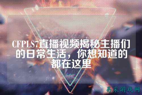 CFPLS7直播视频揭秘主播们的日常生活,你想知道的都在这里