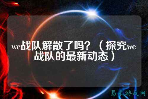 we战队解散了吗？（探究we战队的最新动态）