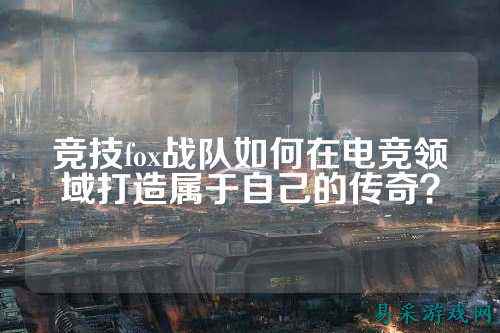 竞技fox战队如何在电竞领域打造属于自己的传奇？