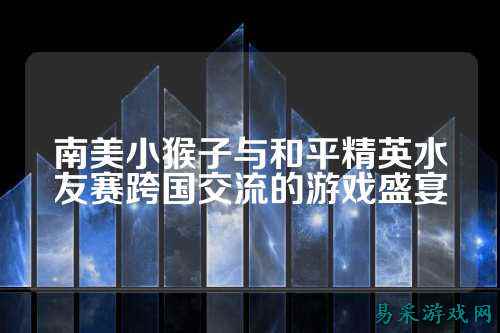 南美小猴子与和平精英水友赛跨国交流的游戏盛宴