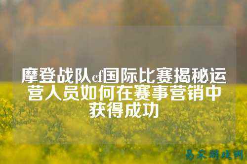 摩登战队cf国际比赛揭秘运营人员如何在赛事营销中获得成功