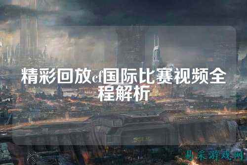 精彩回放cf国际比赛视频全程解析