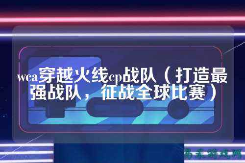 wca穿越火线cp战队（打造最强战队，征战全球比赛）