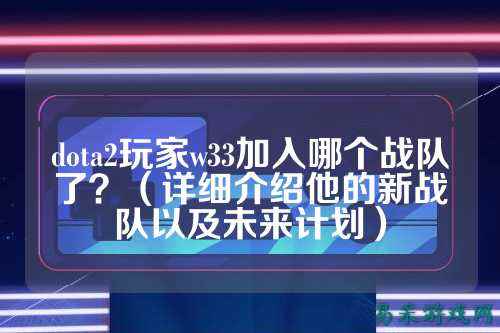 dota2玩家w33加入哪个战队了?(详细介绍他的新战队以及未来计划)