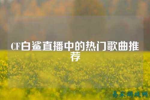 CF白鲨直播中的热门歌曲推荐