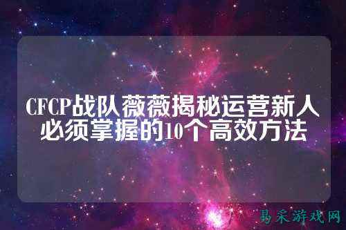 CFCP战队薇薇揭秘运营新人必须掌握的10个高效方法