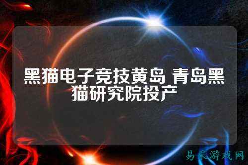 黑猫电子竞技黄岛 青岛黑猫研究院投产