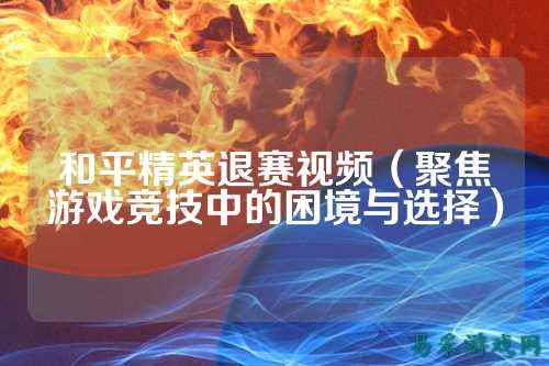 和平精英退赛视频(聚焦游戏竞技中的困境与选择)
