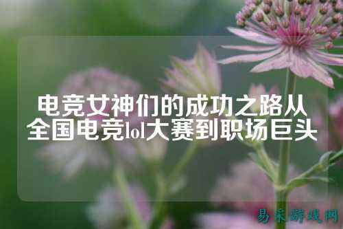 电竞女神们的成功之路从全国电竞lol大赛到职场巨头