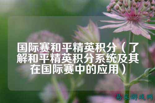 国际赛和平精英积分(了解和平精英积分系统及其在国际赛中的应用)