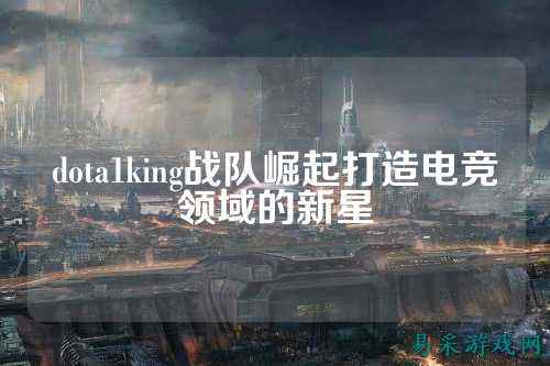 dota1king战队崛起打造电竞领域的新星