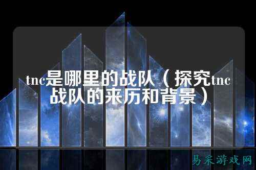 tnc是哪里的战队（探究tnc战队的来历和背景）