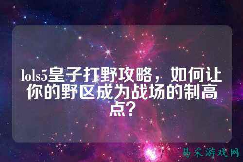lols5皇子打野攻略,如何让你的野区成为战场的制高点?
