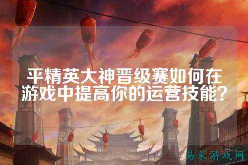 平精英大神晋级赛如何在游戏中提高你的运营技能？