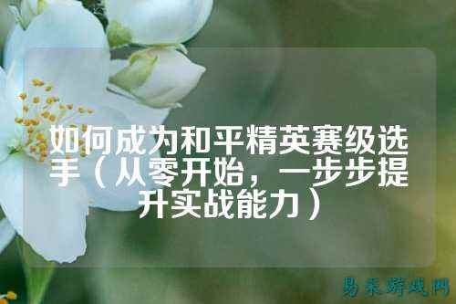 如何成为和平精英赛级选手（从零开始，一步步提升实战能力）