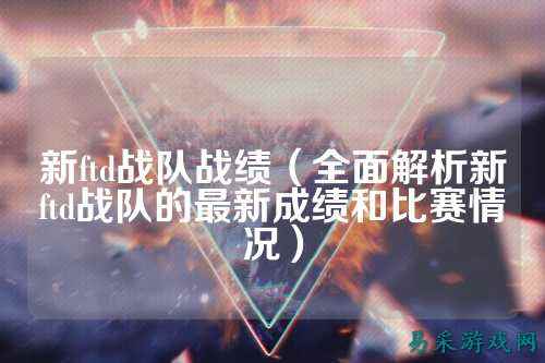新ftd战队战绩（全面解析新ftd战队的最新成绩和比赛情况）