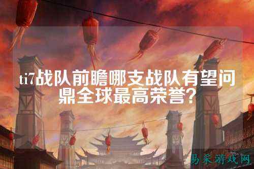 ti7战队前瞻哪支战队有望问鼎全球最高荣誉？