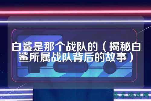 白鲨是那个战队的（揭秘白鲨所属战队背后的故事）