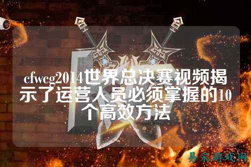 cfwcg2014世界总决赛视频揭示了运营人员必须掌握的10个高效方法